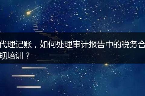 代理记账,如何处理审计报告中的税务合规培训?