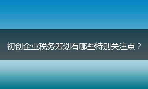 初创企业税务筹划有哪些特别关注点?