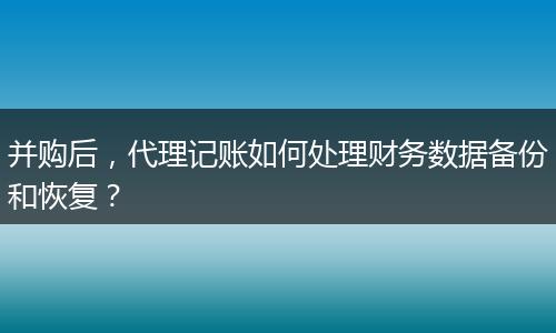 并购后,代理记账如何处理财务数据备份和恢复?