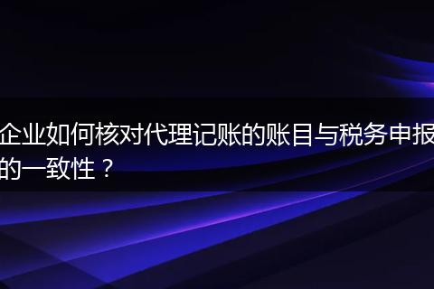 企业如何核对代理记账的账目与税务申报的一致性?