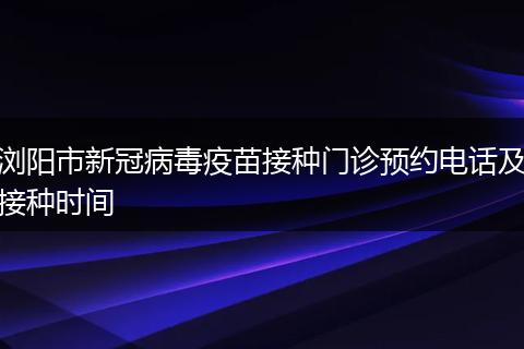 浏阳市新冠病毒疫苗接种门诊预约电话及接种时间