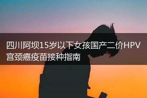 四川阿坝15岁以下女孩国产二价HPV宫颈癌疫苗接种指南