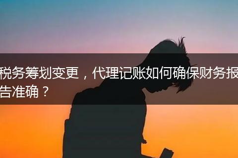 税务筹划变更,代理记账如何确保财务报告准确?
