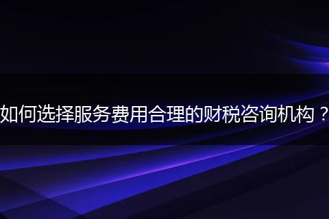 如何选择服务费用合理的财税咨询机构?