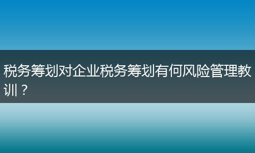 税务筹划对企业税务筹划有何风险管理教训?