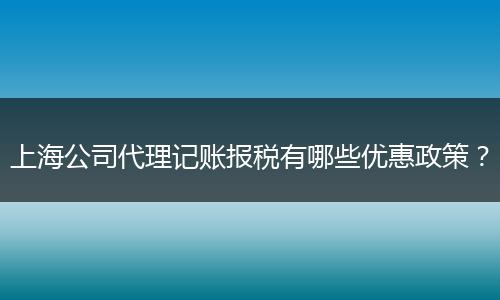 上海公司代理记账报税有哪些优惠政策?