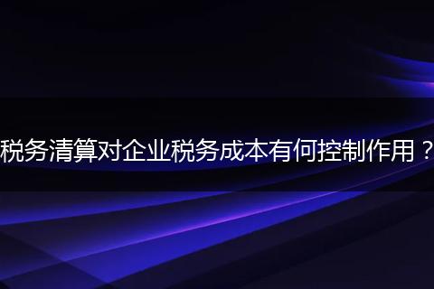 税务清算对企业税务成本有何控制作用?