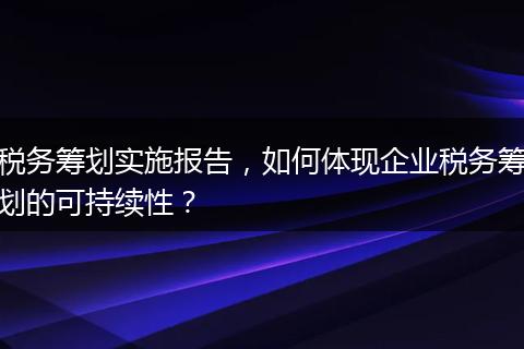 税务筹划实施报告,如何体现企业税务筹划的可持续性?
