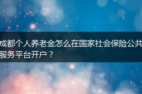 成都个人养老金怎么在国家社会保险公共服务平台开户？