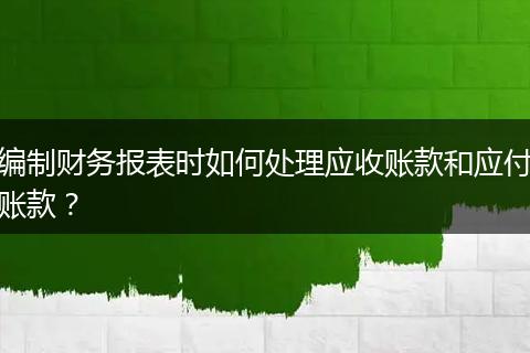 编制财务报表时如何处理应收账款和应付账款?