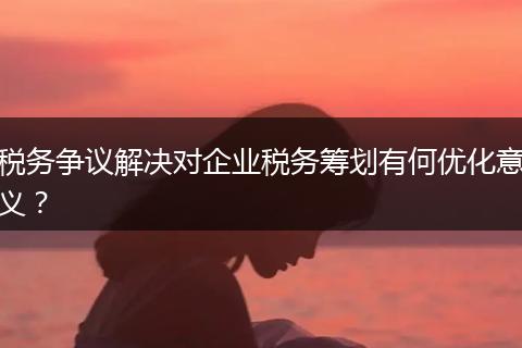 税务争议解决对企业税务筹划有何优化意义?