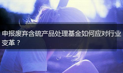申报废弃含硫产品处理基金如何应对行业变革?
