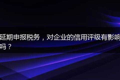 延期申报税务,对企业的信用评级有影响吗?