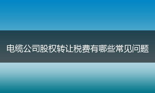 电缆公司股权转让税费有哪些常见问题
