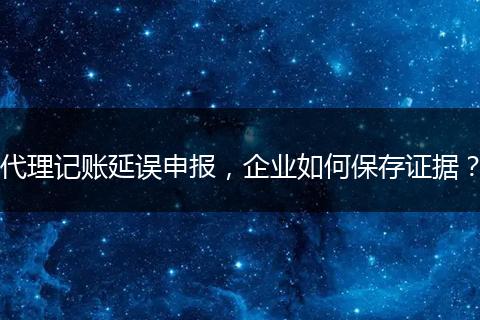 代理记账延误申报,企业如何保存证据?