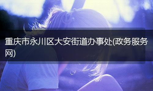 重庆市永川区大安街道办事处(政务服务网)