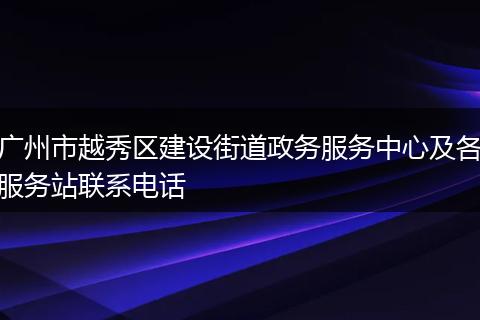 广州市越秀区建设街道政务服务中心及各服务站联系电话