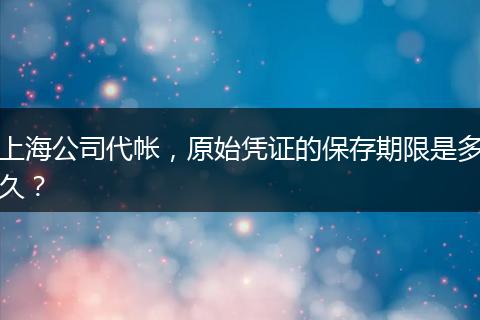 上海公司代帐,原始凭证的保存期限是多久?