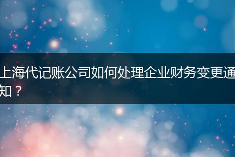 上海代记账公司如何处理企业财务变更通知?