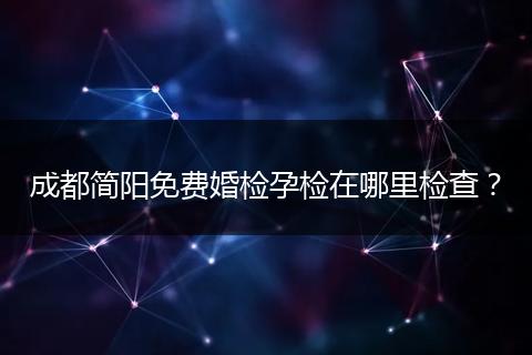 成都简阳免费婚检孕检在哪里检查?