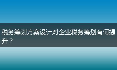 税务筹划方案设计对企业税务筹划有何提升？