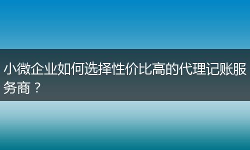 小微企业如何选择性价比高的代理记账服务商?