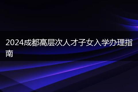 2024成都高层次人才子女入学办理指南