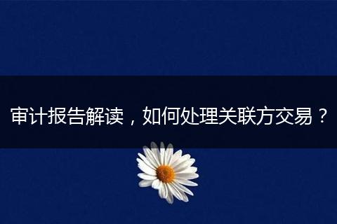 审计报告解读,如何处理关联方交易?