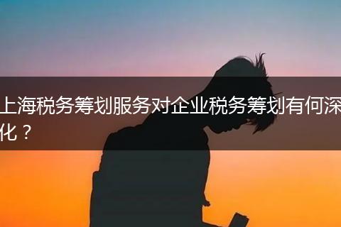 上海税务筹划服务对企业税务筹划有何深化?