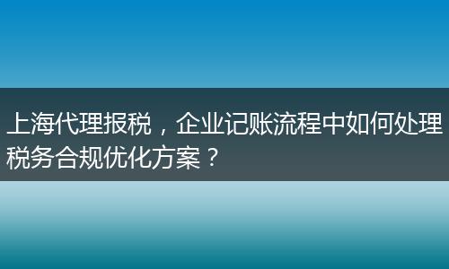 上海代理报税,企业记账流程中如何处理税务合规优化方案?