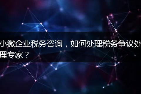 小微企业税务咨询,如何处理税务争议处理专家?