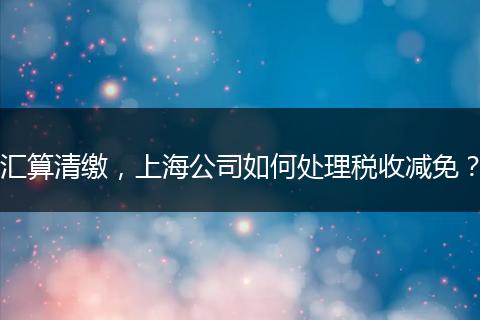 汇算清缴,上海公司如何处理税收减免?