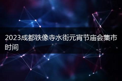 2023成都铁像寺水街元宵节庙会集市时间