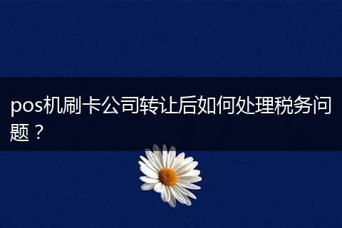 pos机刷卡公司转让后如何处理税务问题?