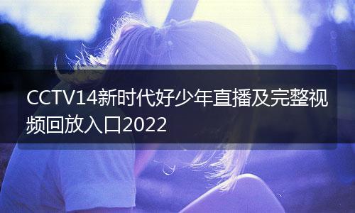CCTV14新时代好少年直播及完整视频回放入口2022