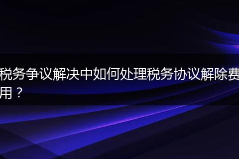税务争议解决中如何处理税务协议解除费用?