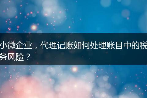 小微企业,代理记账如何处理账目中的税务风险?