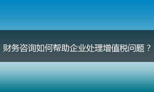 财务咨询如何帮助企业处理增值税问题?