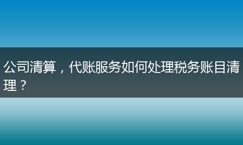 公司清算,代账服务如何处理税务账目清理?