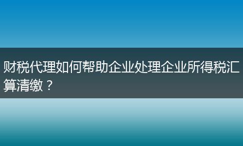 财税代理如何帮助企业处理企业所得税汇算清缴?