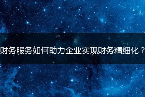 财务服务如何助力企业实现财务精细化?