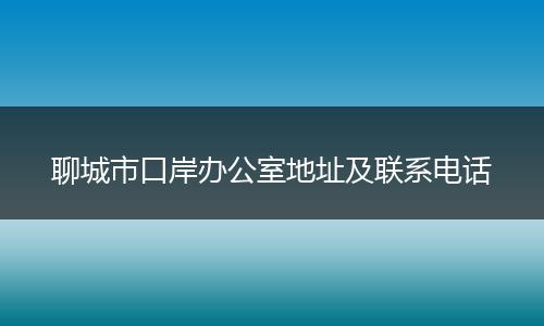 聊城市口岸办公室地址及联系电话