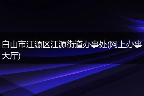 白山市江源区江源街道办事处(网上办事大厅)