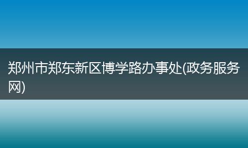 郑州市郑东新区博学路办事处(政务服务网)