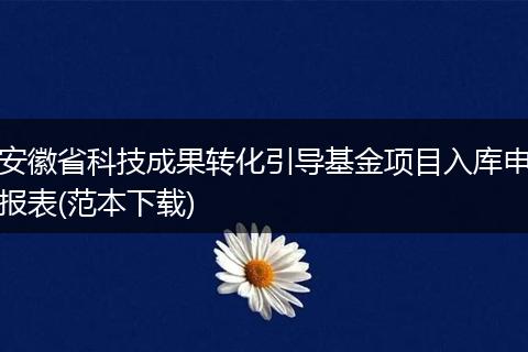 安徽省科技成果转化引导基金项目入库申报表(范本下载)