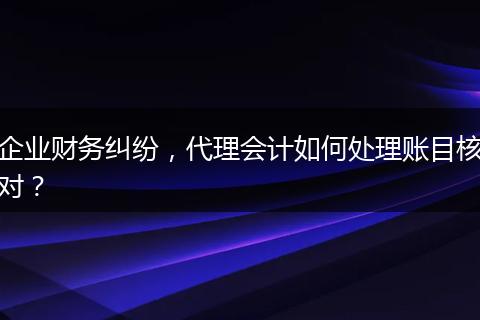 企业财务纠纷,代理会计如何处理账目核对?