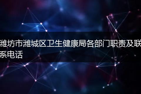 潍坊市潍城区卫生健康局各部门职责及联系电话