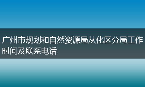 广州市规划和自然资源局从化区分局工作时间及联系电话