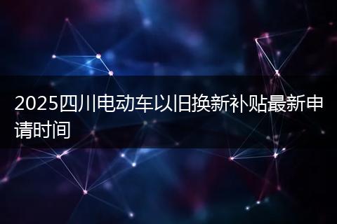 2025四川电动车以旧换新补贴最新申请时间