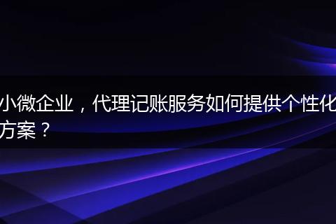 小微企业，代理记账服务如何提供个性化方案？